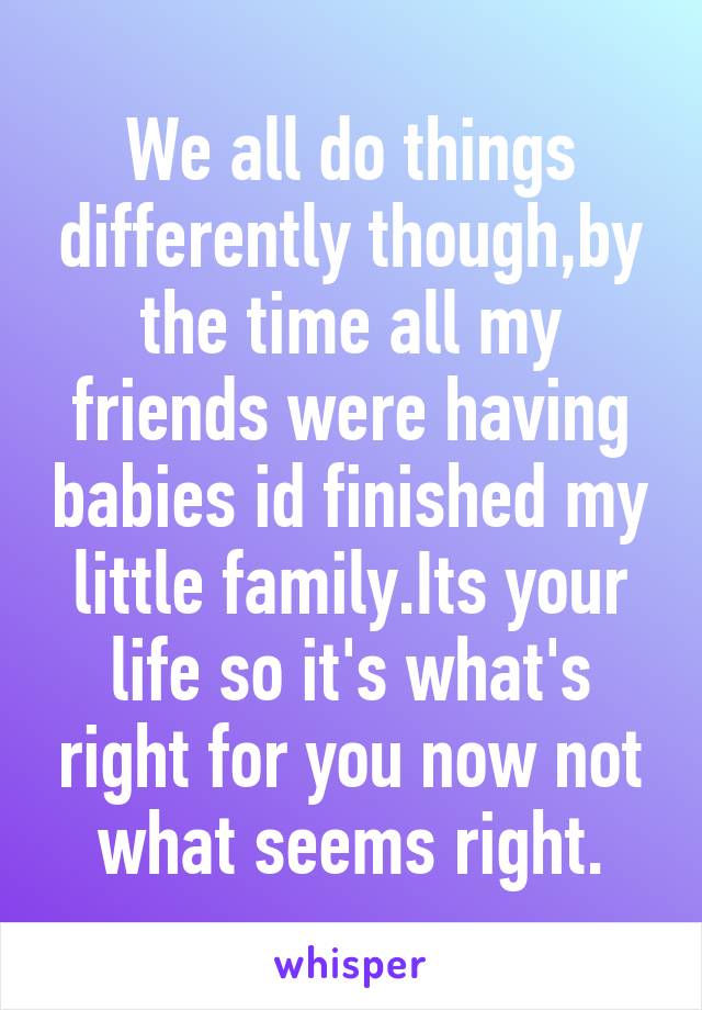 We all do things differently though,by the time all my friends were having babies id finished my little family.Its your life so it's what's right for you now not what seems right.