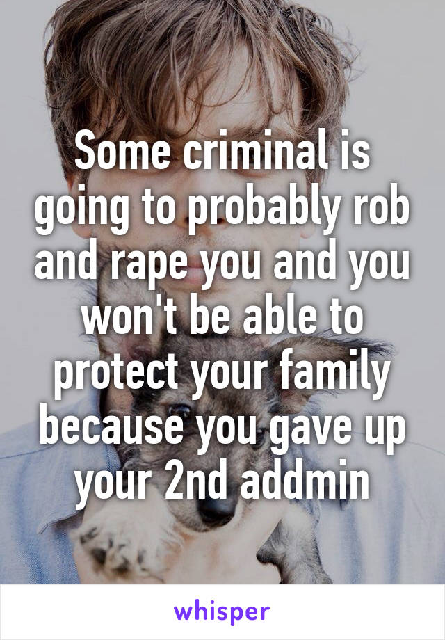 Some criminal is going to probably rob and rape you and you won't be able to protect your family because you gave up your 2nd addmin