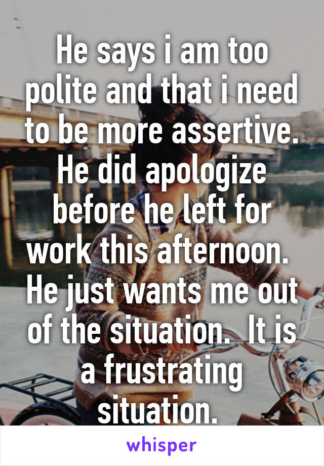 He says i am too polite and that i need to be more assertive. He did apologize before he left for work this afternoon.  He just wants me out of the situation.  It is a frustrating situation. 