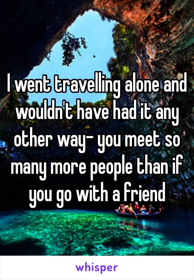 I went travelling alone and wouldn't have had it any other way- you meet so many more people than if you go with a friend 