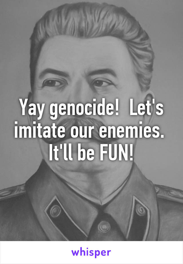 Yay genocide!  Let's imitate our enemies.  It'll be FUN!