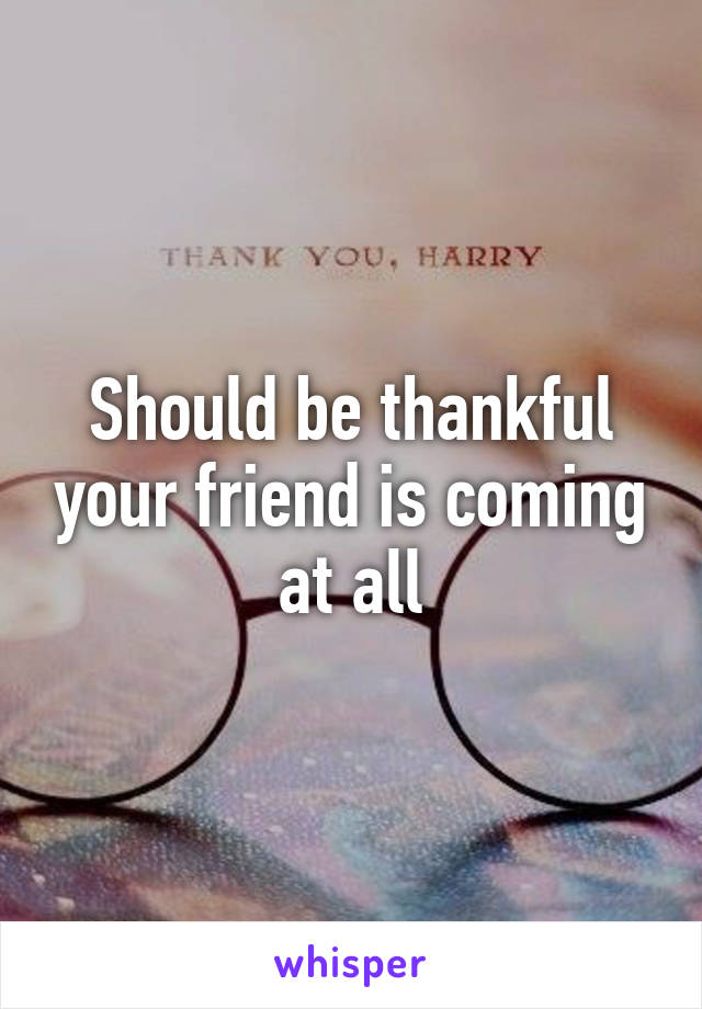 Should be thankful your friend is coming at all