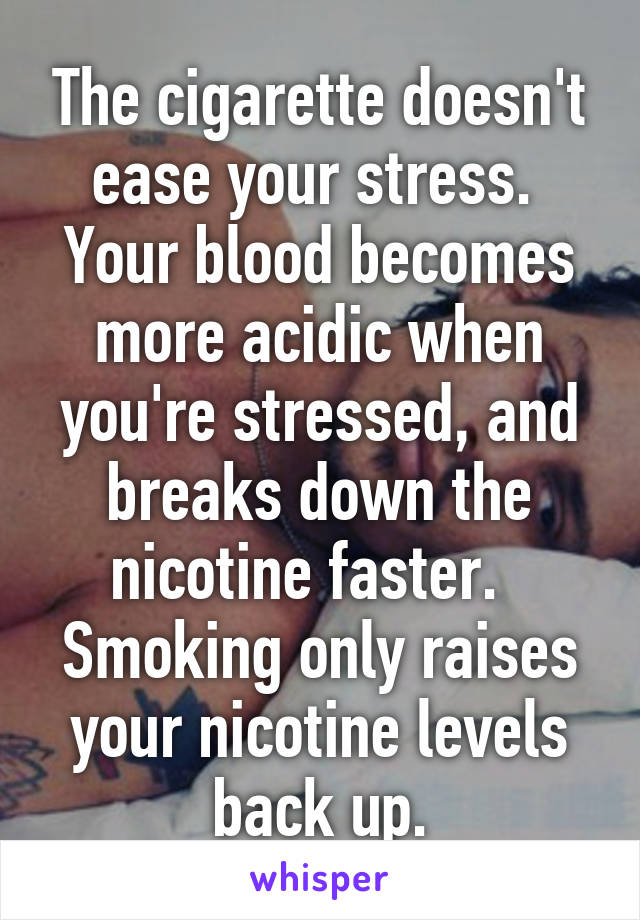 The cigarette doesn't ease your stress.  Your blood becomes more acidic when you're stressed, and breaks down the nicotine faster.   Smoking only raises your nicotine levels back up.