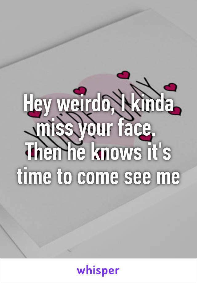 Hey weirdo, I kinda miss your face. 
Then he knows it's time to come see me