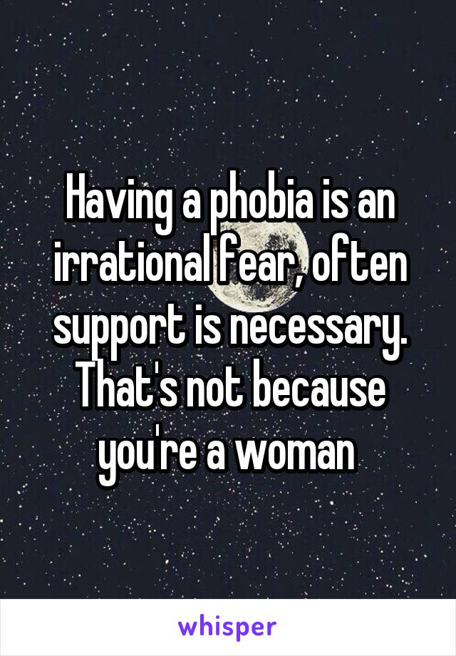 Having a phobia is an irrational fear, often support is necessary. That's not because you're a woman 