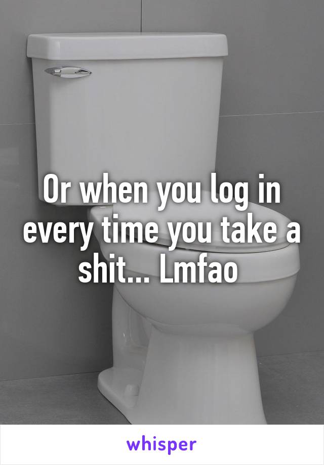 Or when you log in every time you take a shit... Lmfao 