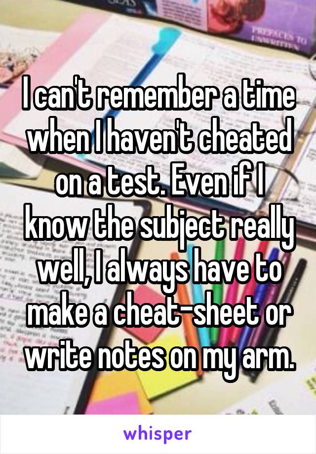 I can't remember a time when I haven't cheated on a test. Even if I know the subject really well, I always have to make a cheat-sheet or write notes on my arm.