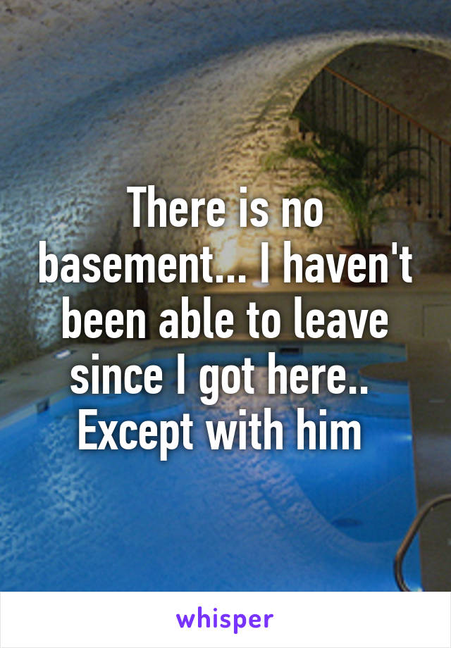 There is no basement... I haven't been able to leave since I got here..  Except with him 