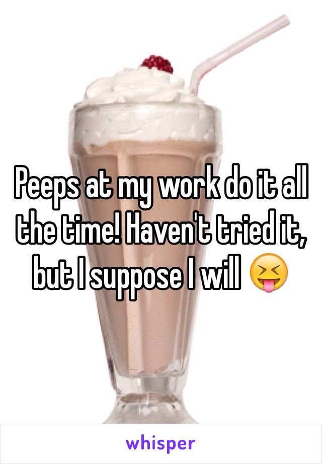 Peeps at my work do it all the time! Haven't tried it, but I suppose I will 😝