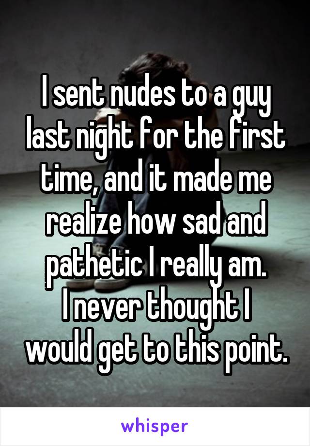 I sent nudes to a guy last night for the first time, and it made me realize how sad and pathetic I really am.
I never thought I would get to this point.