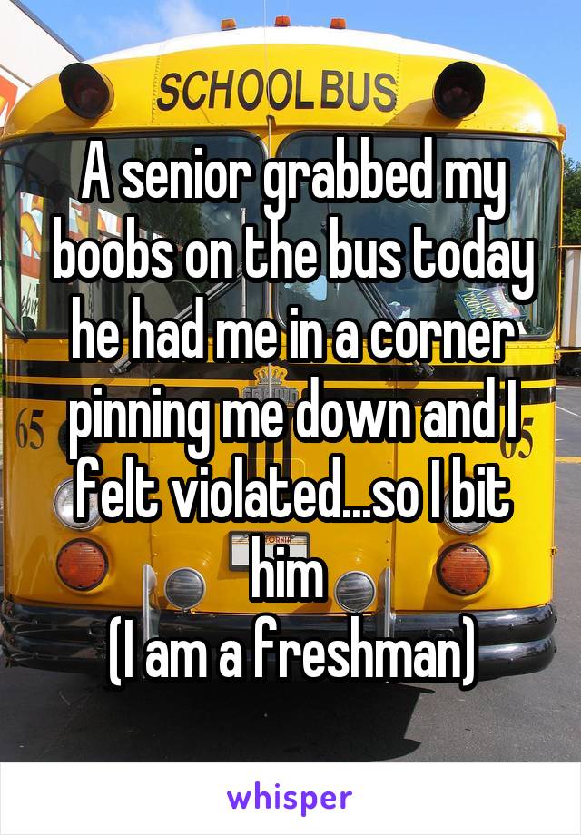 A senior grabbed my boobs on the bus today he had me in a corner pinning me down and I felt violated...so I bit him 
(I am a freshman)