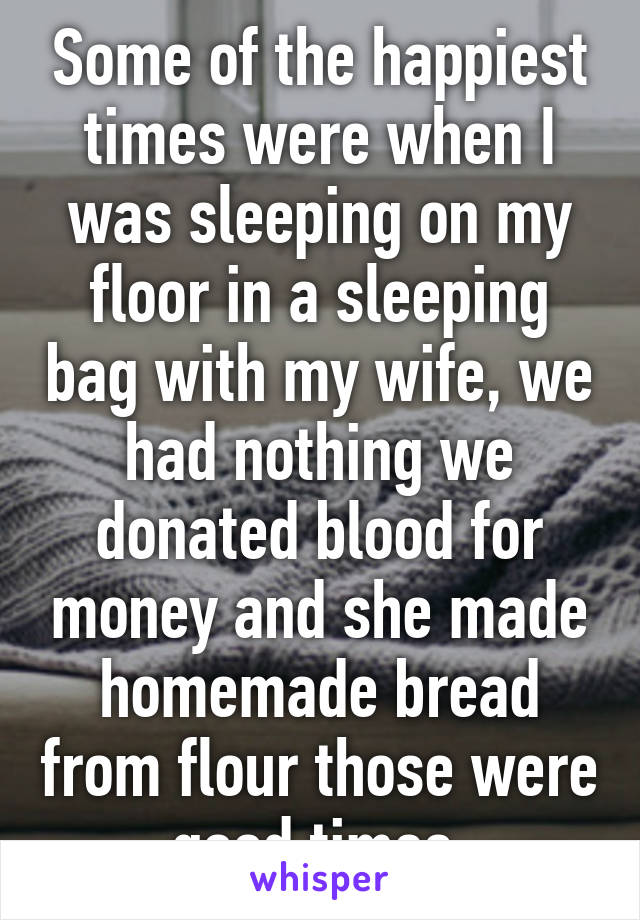 Some of the happiest times were when I was sleeping on my floor in a sleeping bag with my wife, we had nothing we donated blood for money and she made homemade bread from flour those were good times.