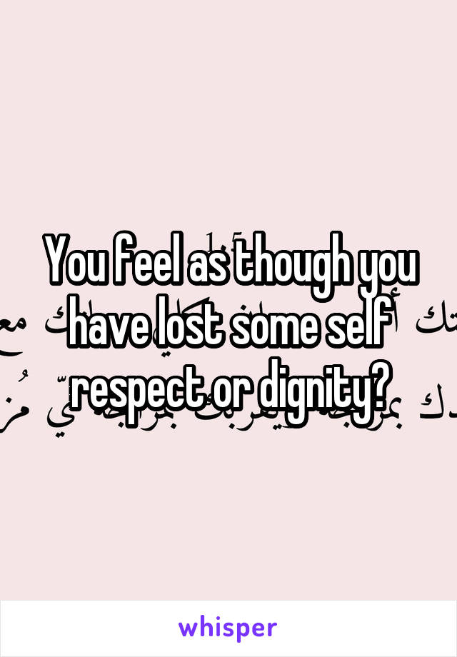 You feel as though you have lost some self respect or dignity?
