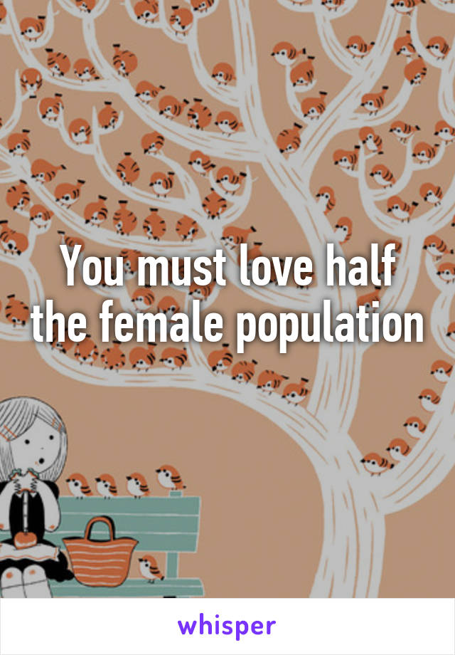 You must love half the female population 