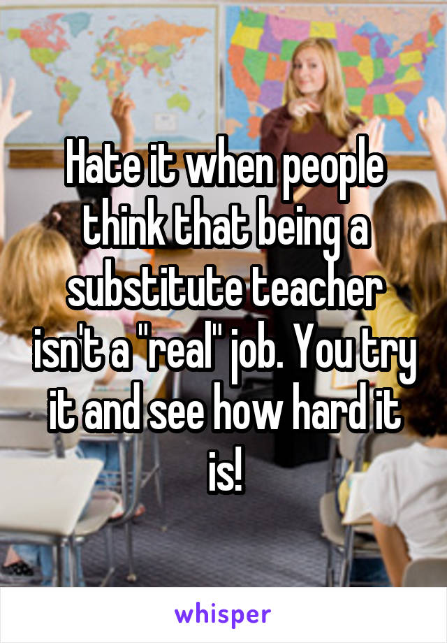 Hate it when people think that being a substitute teacher isn't a "real" job. You try it and see how hard it is!
