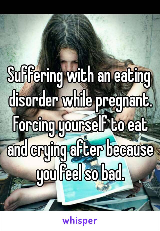 Suffering with an eating disorder while pregnant. Forcing yourself to eat and crying after because you feel so bad.