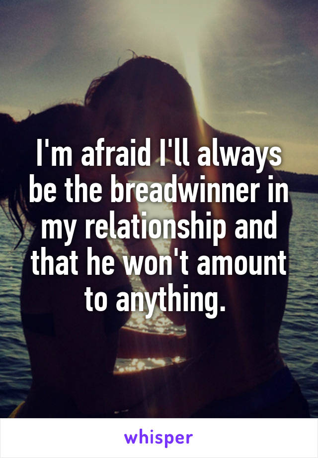 I'm afraid I'll always be the breadwinner in my relationship and that he won't amount to anything. 