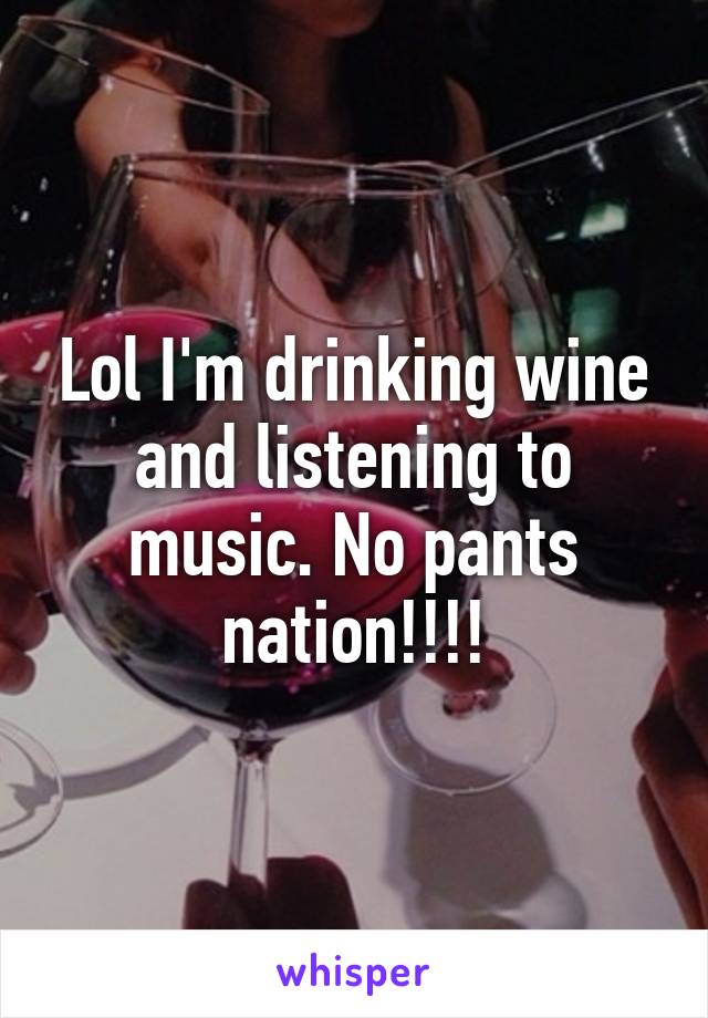 Lol I'm drinking wine and listening to music. No pants nation!!!!