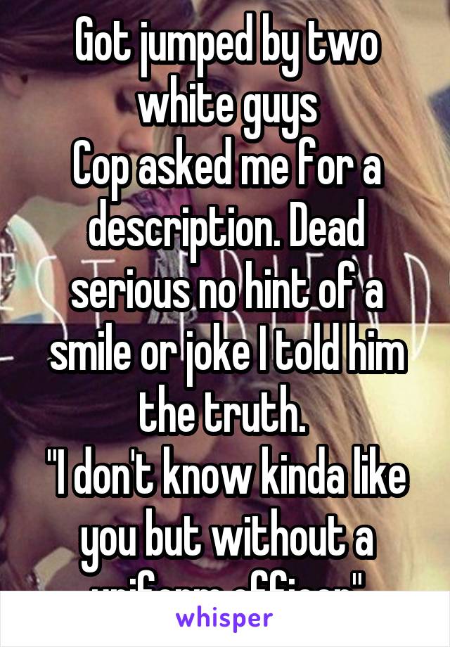 Got jumped by two white guys
Cop asked me for a description. Dead serious no hint of a smile or joke I told him the truth. 
"I don't know kinda like you but without a uniform officer"