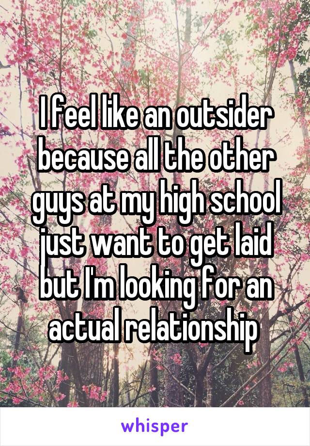 I feel like an outsider because all the other guys at my high school just want to get laid but I'm looking for an actual relationship 