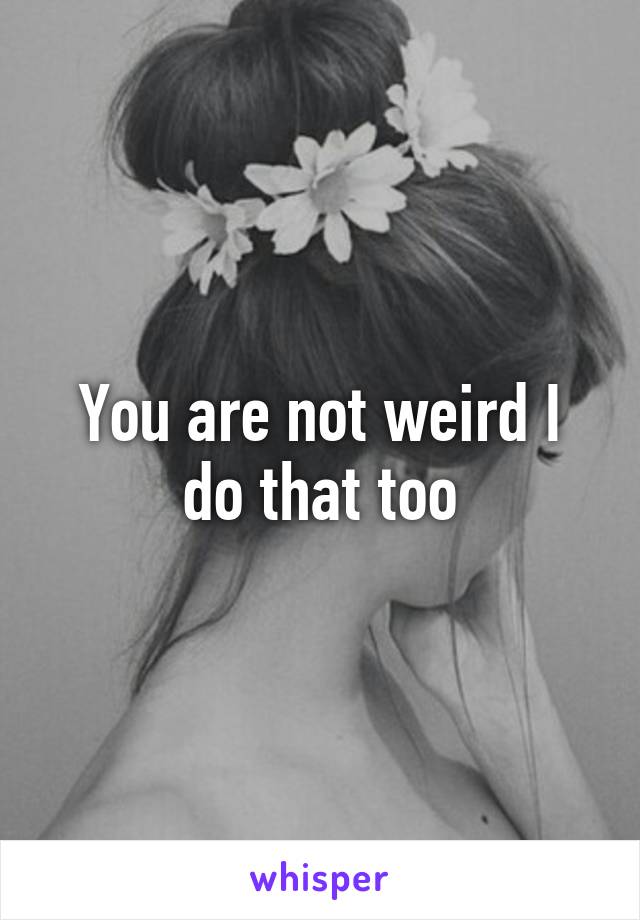 You are not weird I do that too