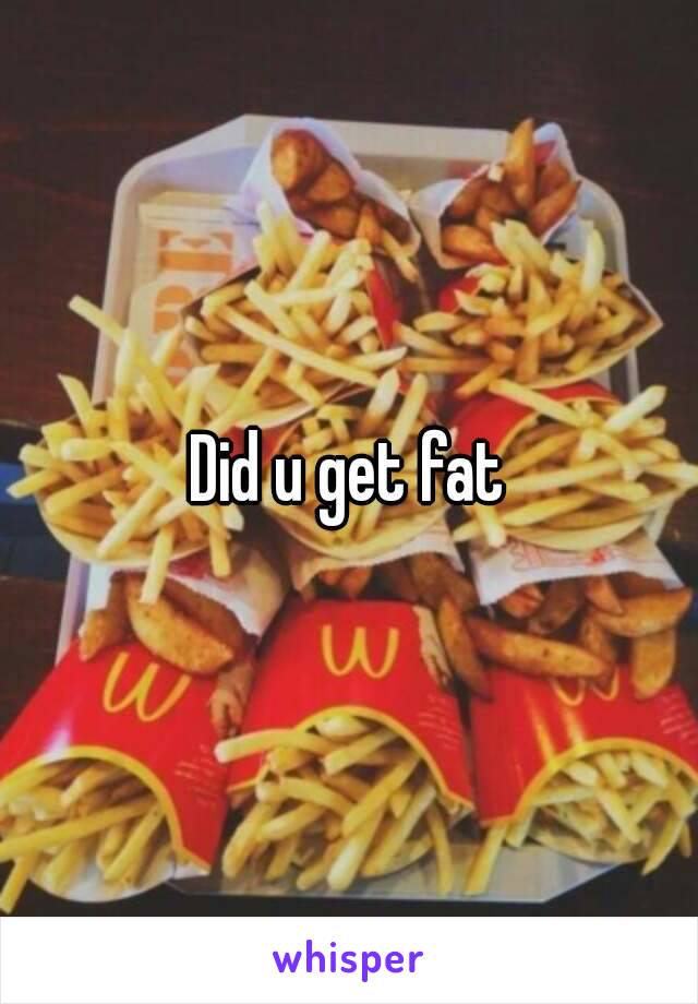 Did u get fat