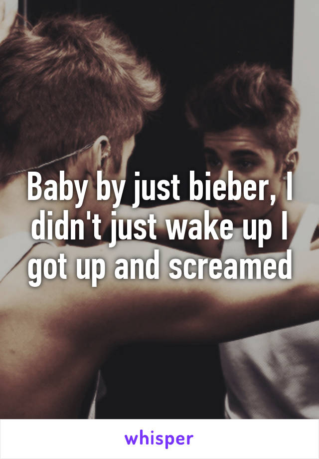 Baby by just bieber, I didn't just wake up I got up and screamed