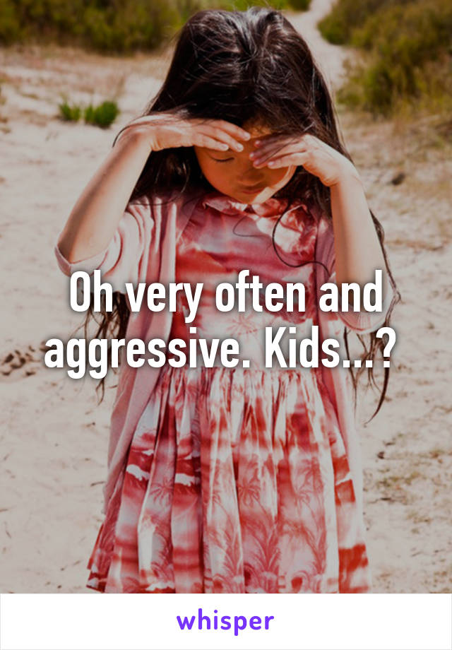 Oh very often and aggressive. Kids...? 