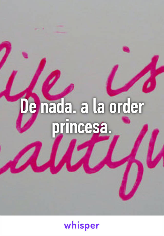 De nada. a la order princesa.