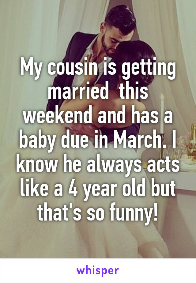 My cousin is getting married  this weekend and has a baby due in March. I know he always acts like a 4 year old but that's so funny!