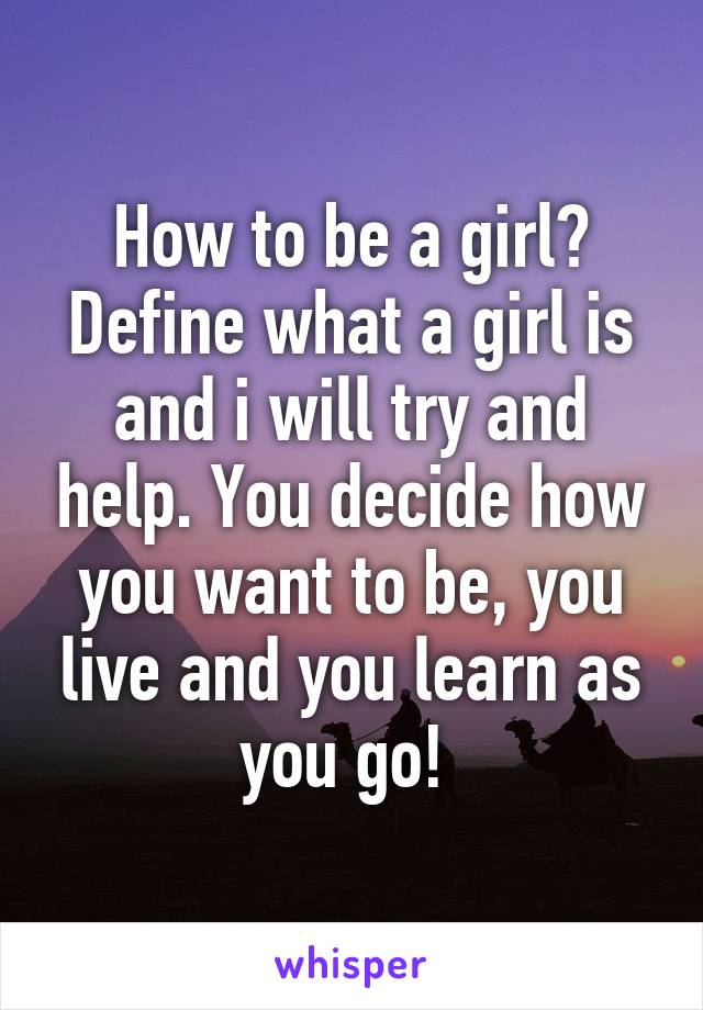 How to be a girl? Define what a girl is and i will try and help. You decide how you want to be, you live and you learn as you go! 