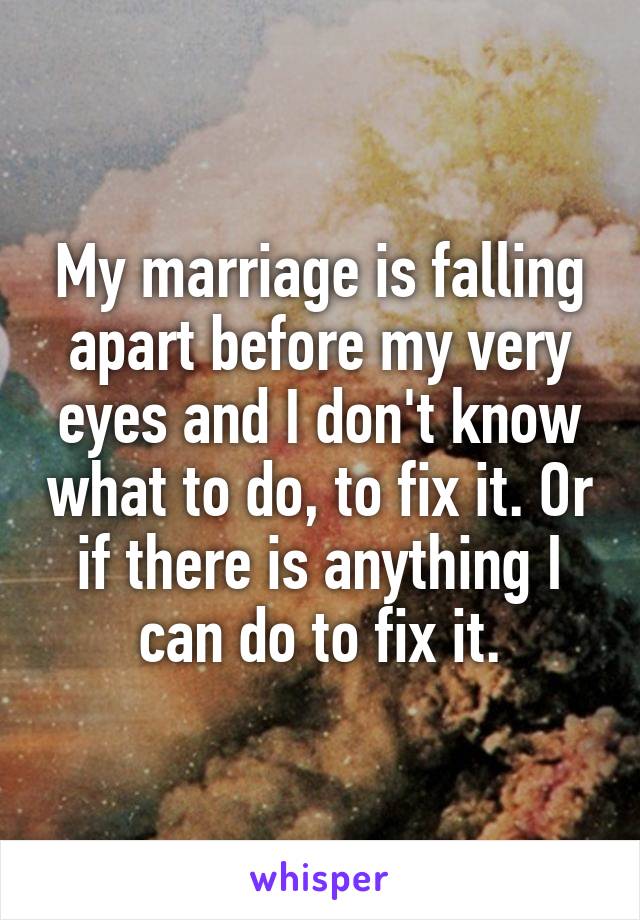 My marriage is falling apart before my very eyes and I don't know what to do, to fix it. Or if there is anything I can do to fix it.