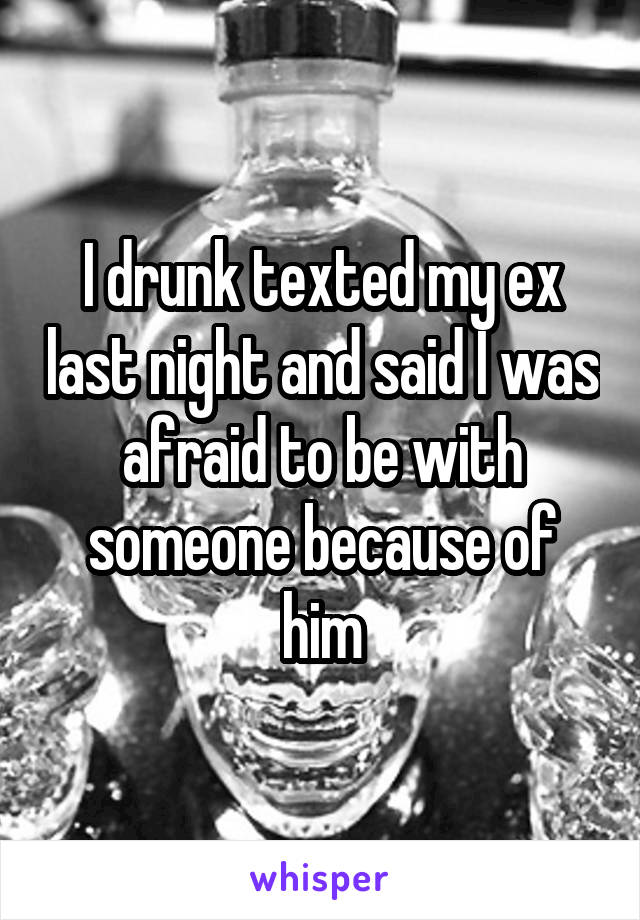I drunk texted my ex last night and said I was afraid to be with someone because of him