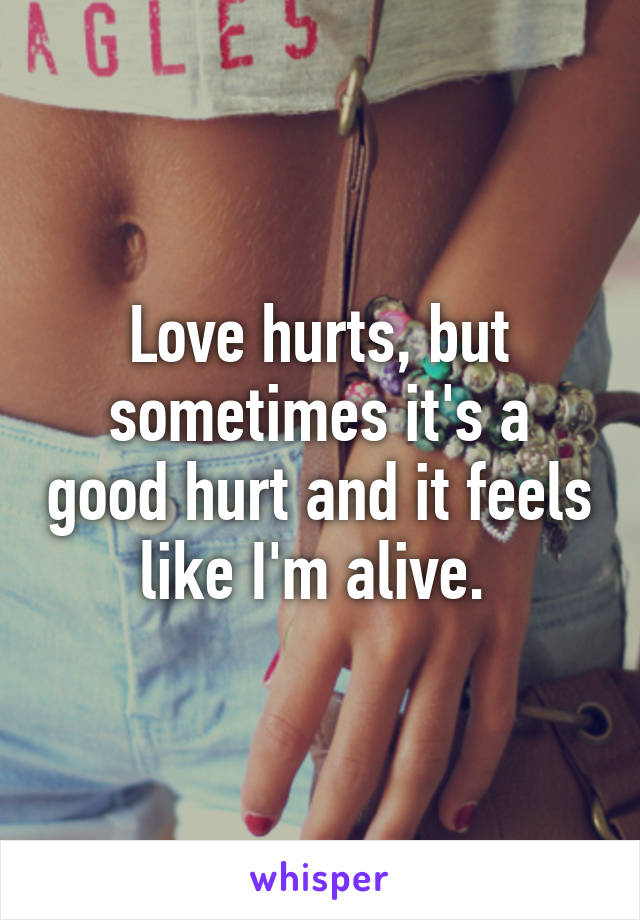 Love hurts, but sometimes it's a good hurt and it feels like I'm alive. 