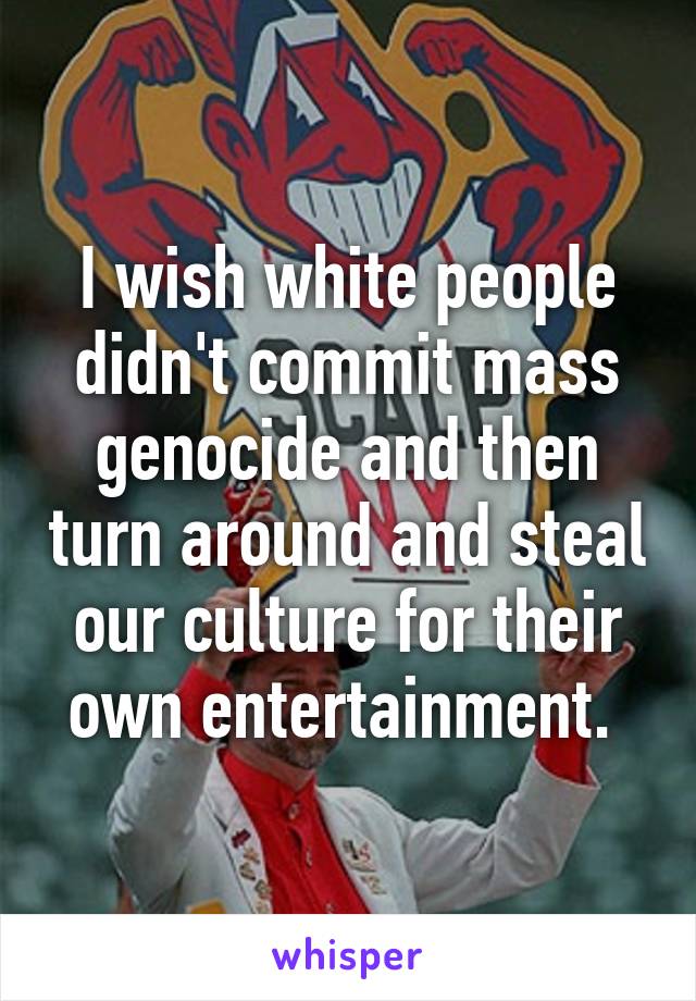 I wish white people didn't commit mass genocide and then turn around and steal our culture for their own entertainment. 