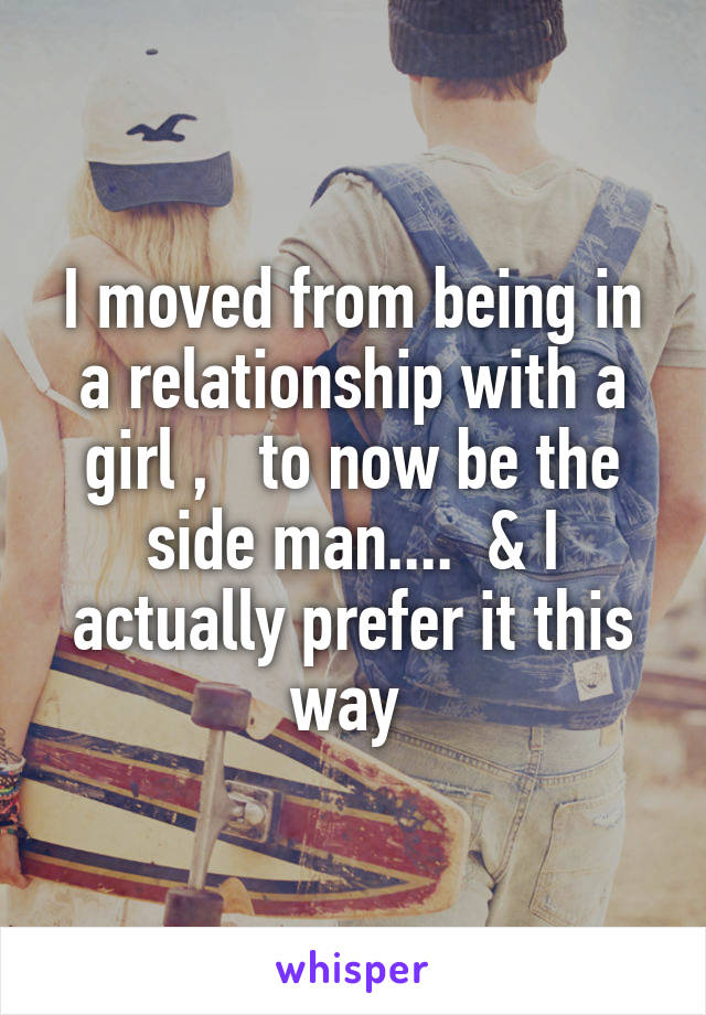 I moved from being in a relationship with a girl ,   to now be the side man....  & I actually prefer it this way 