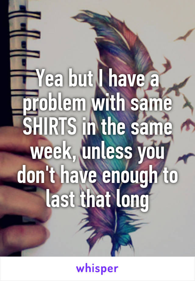 Yea but I have a problem with same SHIRTS in the same week, unless you don't have enough to last that long