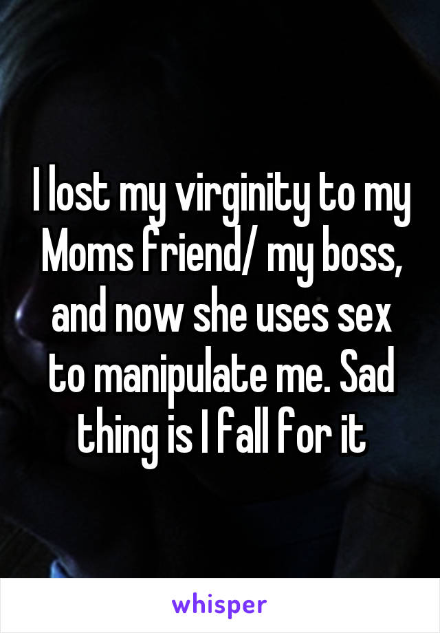 I lost my virginity to my Moms friend/ my boss, and now she uses sex to manipulate me. Sad thing is I fall for it
