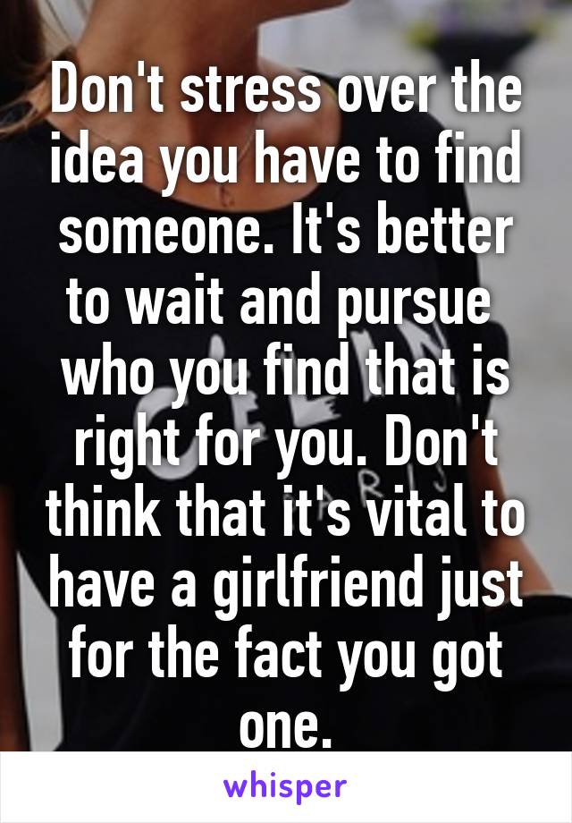 Don't stress over the idea you have to find someone. It's better to wait and pursue  who you find that is right for you. Don't think that it's vital to have a girlfriend just for the fact you got one.