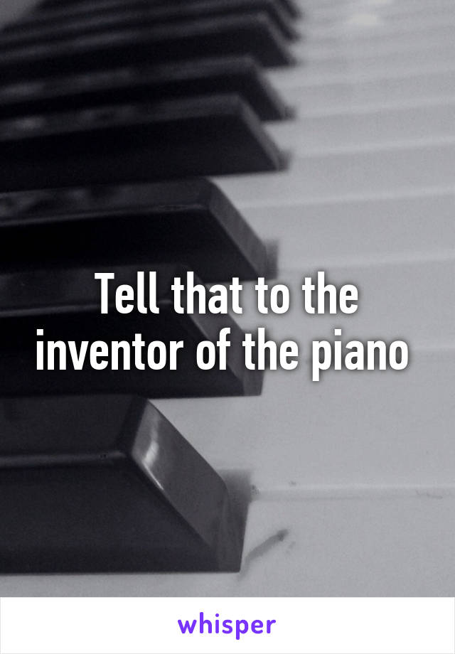 Tell that to the inventor of the piano 