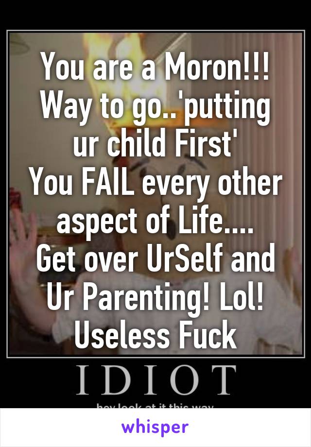 You are a Moron!!!
Way to go..'putting ur child First'
You FAIL every other aspect of Life....
Get over UrSelf and Ur Parenting! Lol! Useless Fuck
