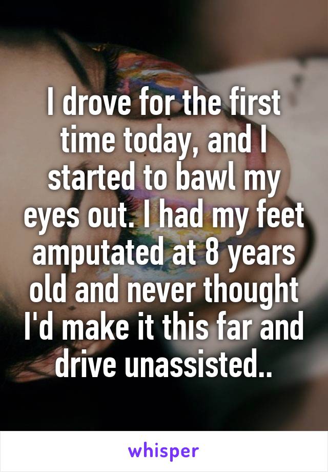 I drove for the first time today, and I started to bawl my eyes out. I had my feet amputated at 8 years old and never thought I'd make it this far and drive unassisted..