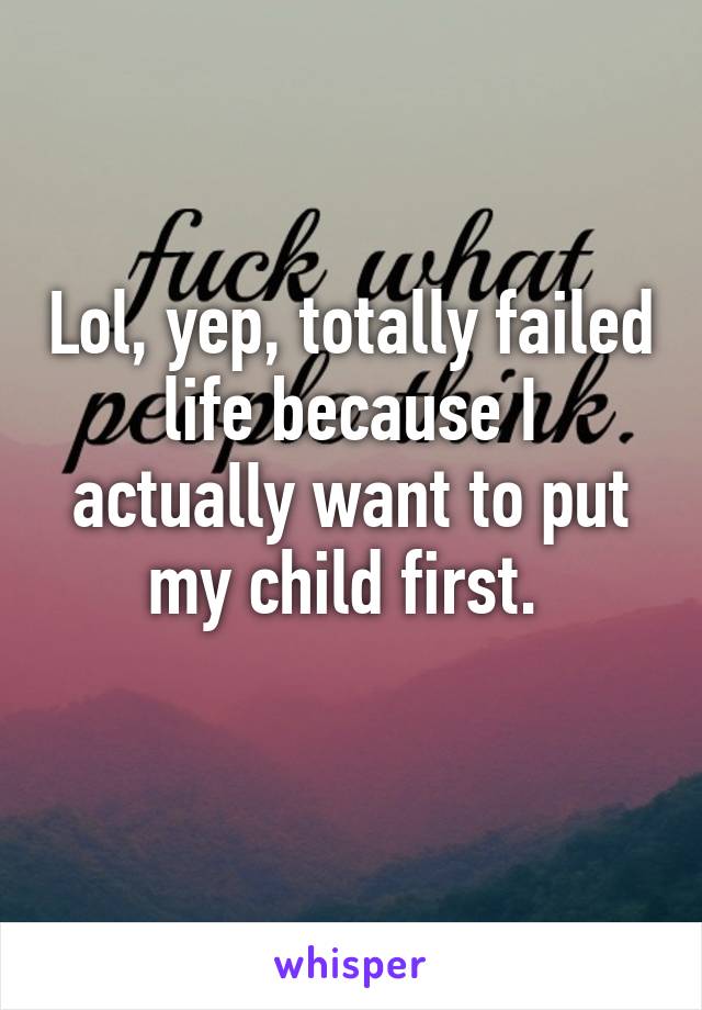 Lol, yep, totally failed life because I actually want to put my child first. 
