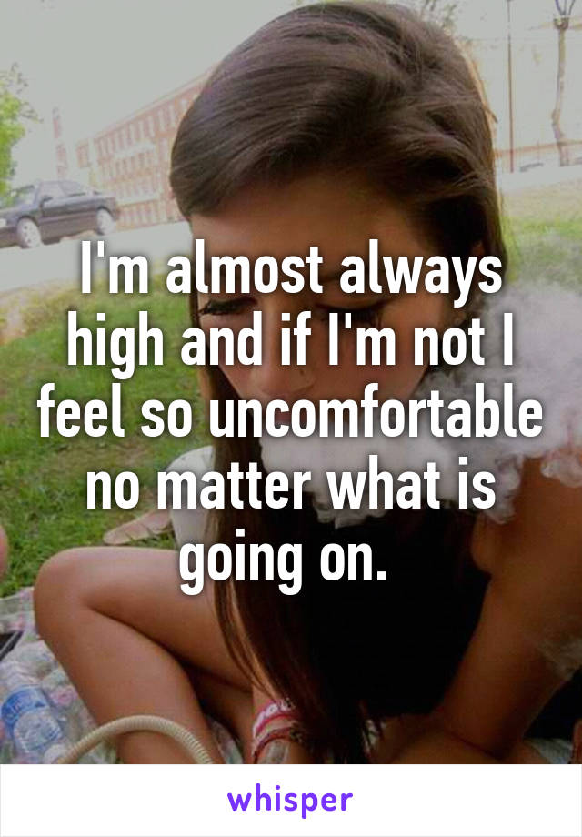 I'm almost always high and if I'm not I feel so uncomfortable no matter what is going on. 