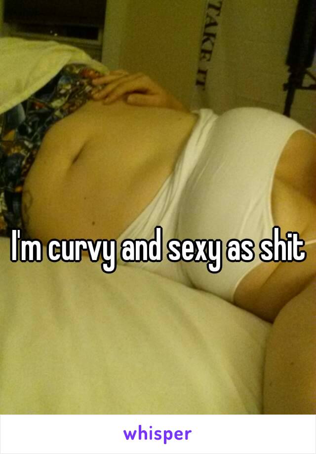 I'm curvy and sexy as shit