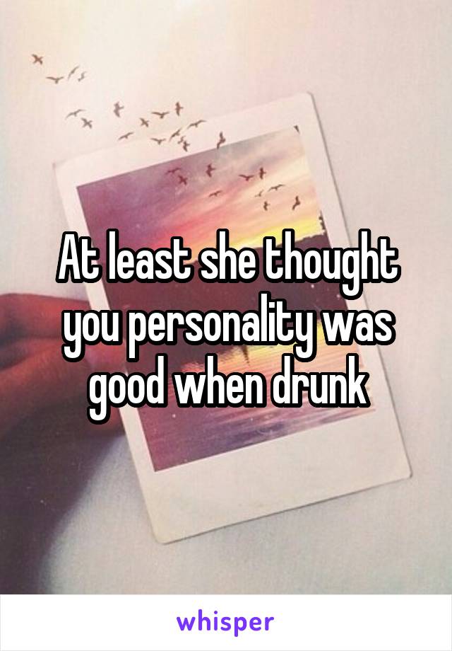 At least she thought you personality was good when drunk