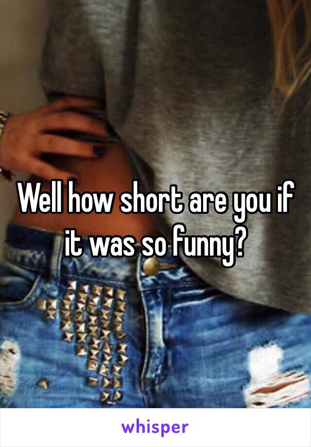 Well how short are you if it was so funny?