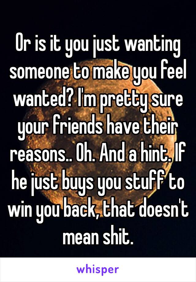 Or is it you just wanting someone to make you feel wanted? I'm pretty sure your friends have their reasons.. Oh. And a hint. If he just buys you stuff to win you back, that doesn't mean shit. 