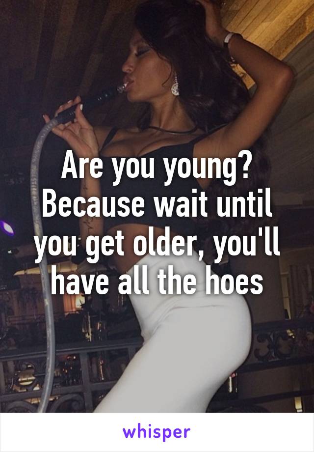 Are you young? Because wait until you get older, you'll have all the hoes