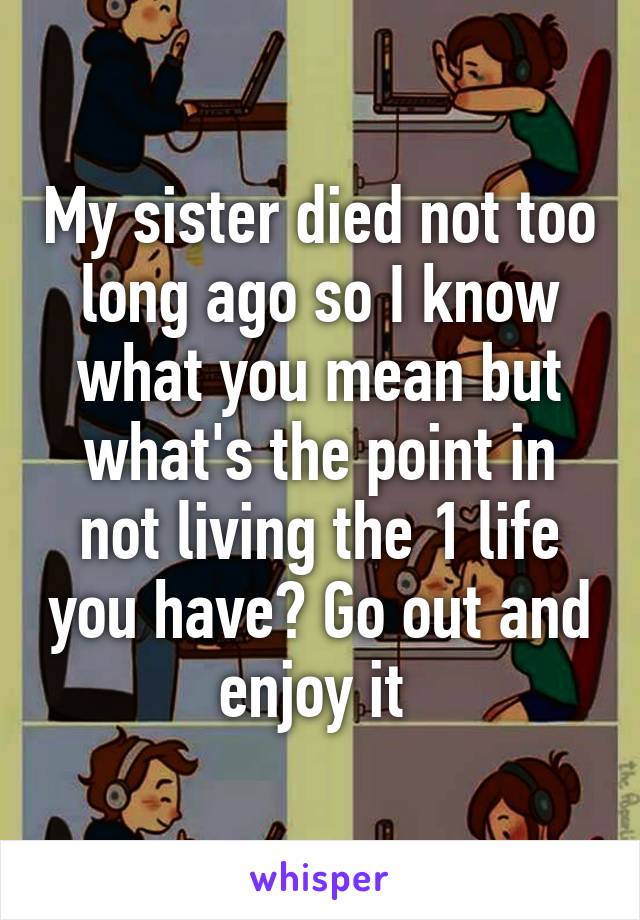 My sister died not too long ago so I know what you mean but what's the point in not living the 1 life you have? Go out and enjoy it 